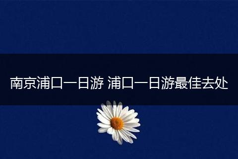 南京浦口一日游 浦口一日游最佳去处