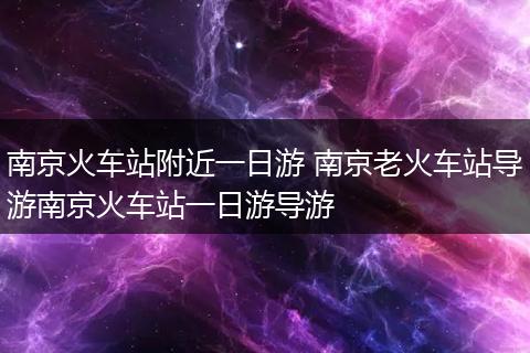 南京火车站附近一日游 南京老火车站导游南京火车站一日游导游