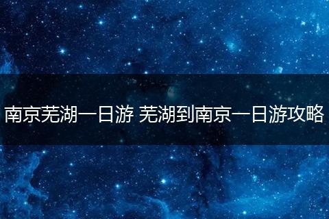 南京芜湖一日游 芜湖到南京一日游攻略