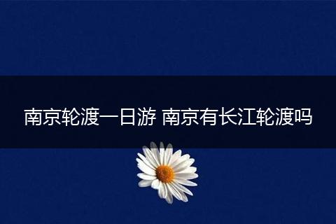 南京轮渡一日游 南京有长江轮渡吗