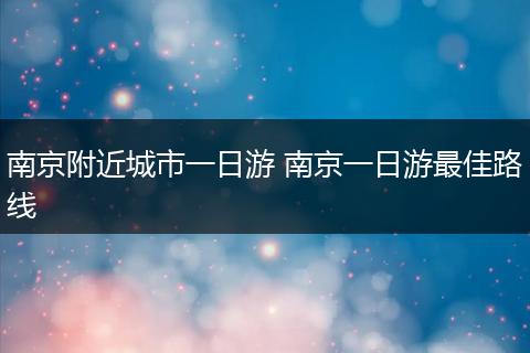 南京附近城市一日游 南京一日游最佳路线