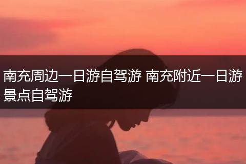南充周边一日游自驾游 南充附近一日游景点自驾游