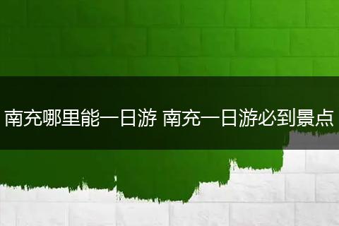 南充哪里能一日游 南充一日游必到景点