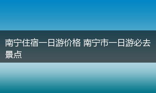 南宁住宿一日游价格 南宁市一日游必去景点