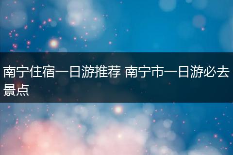 南宁住宿一日游推荐 南宁市一日游必去景点