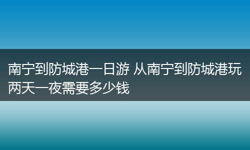 南宁到防城港一日游 从南宁到防城港玩两天一夜需要多少钱