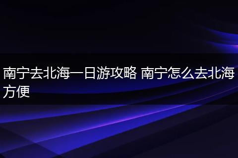 南宁去北海一日游攻略 南宁怎么去北海方便