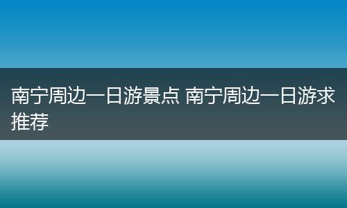 南宁周边一日游景点 南宁周边一日游求推荐