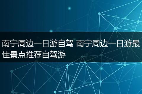 南宁周边一日游自驾 南宁周边一日游最佳景点推荐自驾游