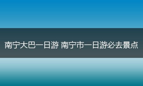 南宁大巴一日游 南宁市一日游必去景点