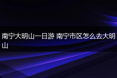 南宁大明山一日游 南宁市区怎么去大明山