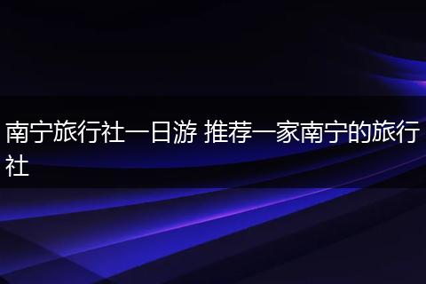 南宁旅行社一日游 推荐一家南宁的旅行社