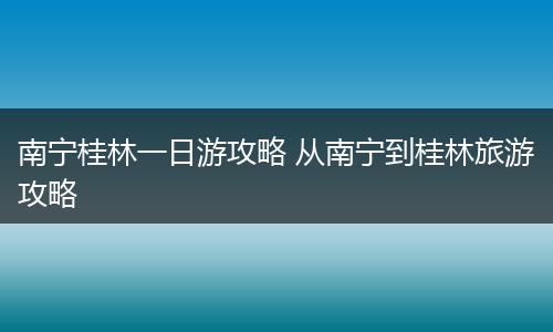 南宁桂林一日游攻略 从南宁到桂林旅游攻略