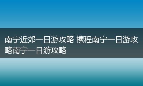 南宁近郊一日游攻略 携程南宁一日游攻略南宁一日游攻略