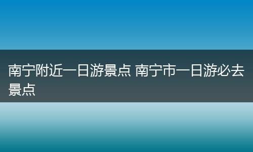 南宁附近一日游景点 南宁市一日游必去景点