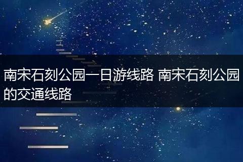 南宋石刻公园一日游线路 南宋石刻公园的交通线路