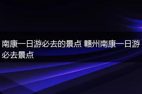 南康一日游必去的景点 赣州南康一日游必去景点