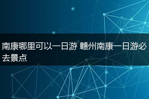 南康哪里可以一日游 赣州南康一日游必去景点