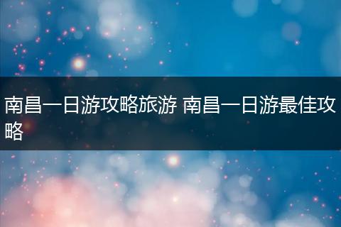 南昌一日游攻略旅游 南昌一日游最佳攻略