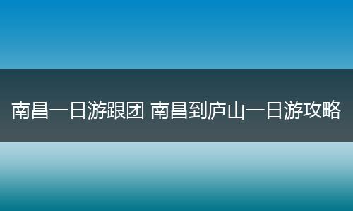 南昌一日游跟团 南昌到庐山一日游攻略