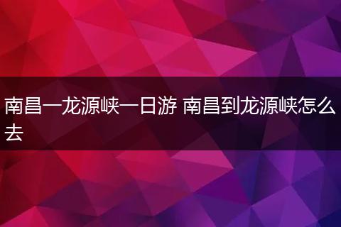 南昌一龙源峡一日游 南昌到龙源峡怎么去