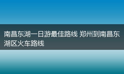 南昌东湖一日游最佳路线 郑州到南昌东湖区火车路线