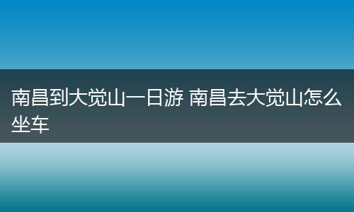 南昌到大觉山一日游 南昌去大觉山怎么坐车