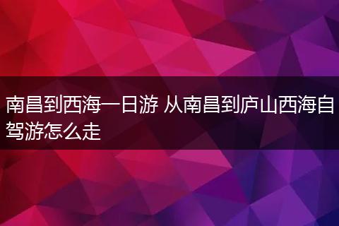 南昌到西海一日游 从南昌到庐山西海自驾游怎么走
