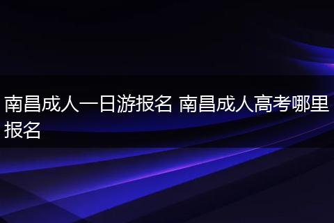 南昌成人一日游报名 南昌成人高考哪里报名