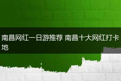 南昌网红一日游推荐 南昌十大网红打卡地