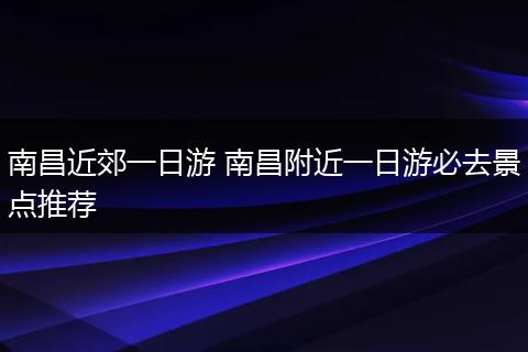 南昌近郊一日游 南昌附近一日游必去景点推荐