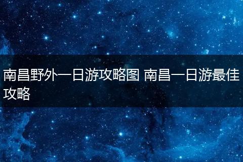 南昌野外一日游攻略图 南昌一日游最佳攻略