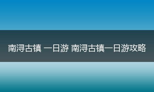 南浔古镇 一日游 南浔古镇一日游攻略