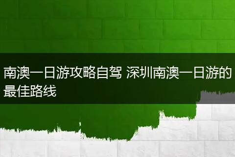 南澳一日游攻略自驾 深圳南澳一日游的最佳路线