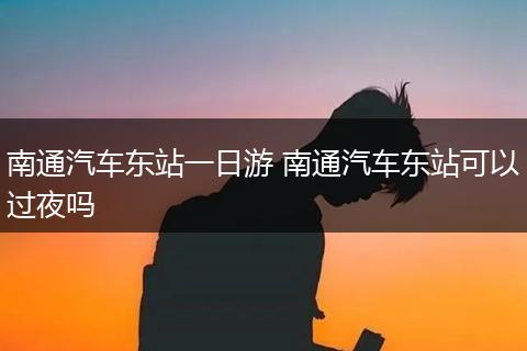 南通汽车东站一日游 南通汽车东站可以过夜吗