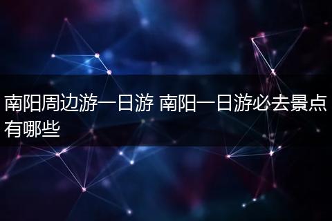 南阳周边游一日游 南阳一日游必去景点有哪些