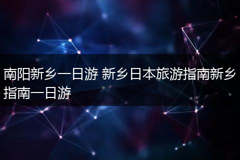 南阳新乡一日游 新乡日本旅游指南新乡指南一日游