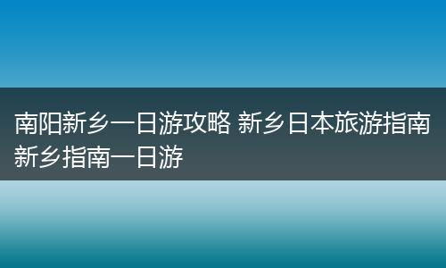 南阳新乡一日游攻略 新乡日本旅游指南新乡指南一日游