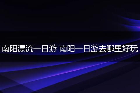 南阳漂流一日游 南阳一日游去哪里好玩