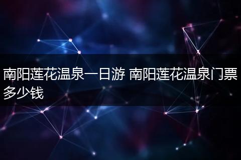 南阳莲花温泉一日游 南阳莲花温泉门票多少钱