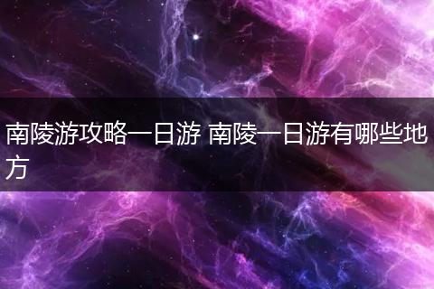 南陵游攻略一日游 南陵一日游有哪些地方
