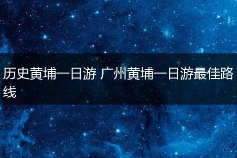 历史黄埔一日游 广州黄埔一日游最佳路线