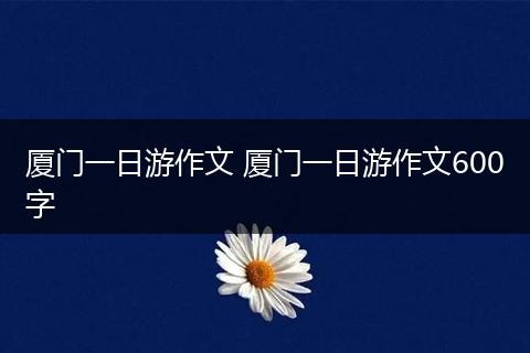 厦门一日游作文 厦门一日游作文600字