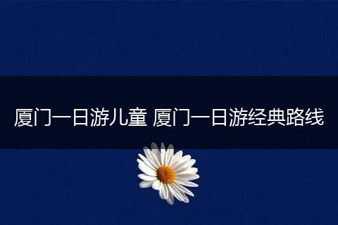 厦门一日游儿童 厦门一日游经典路线