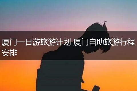 厦门一日游旅游计划 厦门自助旅游行程安排
