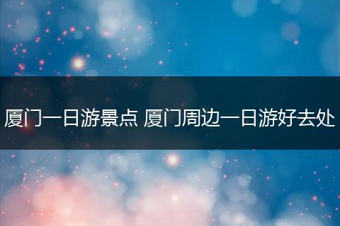 厦门一日游景点 厦门周边一日游好去处