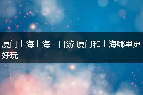 厦门上海上海一日游 厦门和上海哪里更好玩