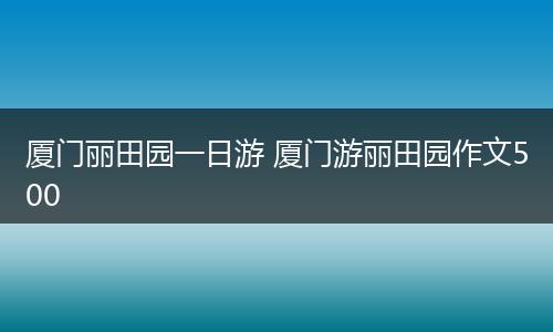 厦门丽田园一日游 厦门游丽田园作文500