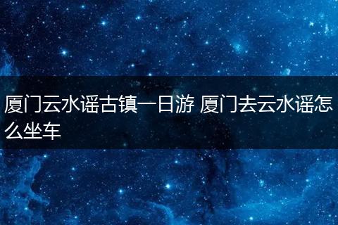 厦门云水谣古镇一日游 厦门去云水谣怎么坐车