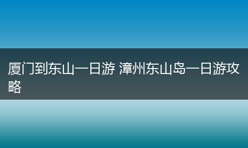 厦门到东山一日游 漳州东山岛一日游攻略